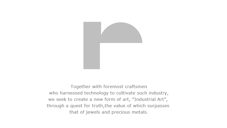 we seek to create a new form of art,"Industrial Art", through a quest for truth,
the value of which surpasses that of jewels and precious metals.